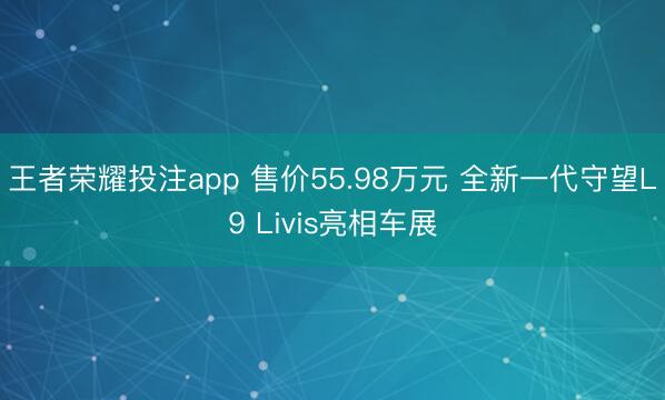王者荣耀投注app 售价55.98万元 全新一代守望L9 Livis亮相车展