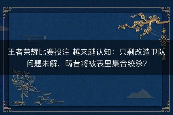 王者荣耀比赛投注 越来越认知：只剩改造卫队问题未解，畴昔将被表里集合绞杀？