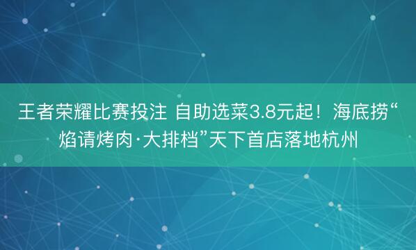王者荣耀比赛投注 自助选菜3.8元起！海底捞“焰请烤肉·大排档”天下首店落地杭州
