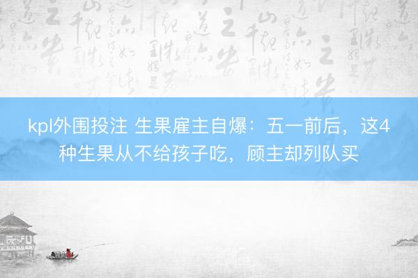 kpl外围投注 生果雇主自爆：五一前后，这4种生果从不给孩子吃，顾主却列队买
