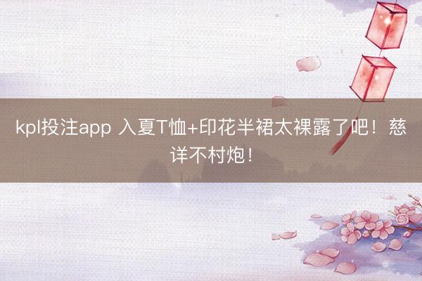 kpl投注app 入夏T恤+印花半裙太裸露了吧！慈详不村炮！
