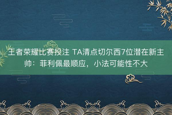 王者荣耀比赛投注 TA清点切尔西7位潜在新主帅：菲利佩最顺应，小法可能性不大