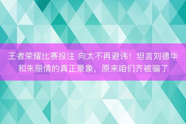 王者荣耀比赛投注 向太不再避讳！坦言刘德华和朱丽倩的真正景象，原来咱们齐被骗了