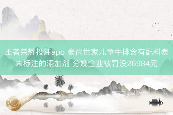王者荣耀投注app 豪尚世家儿童牛排含有配料表未标注的添加剂 分娩企业被罚没26984元