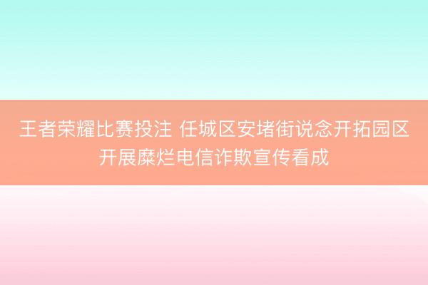 王者荣耀比赛投注 任城区安堵街说念开拓园区开展糜烂电信诈欺宣传看成