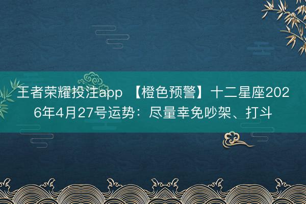 王者荣耀投注app 【橙色预警】十二星座2026年4月27号运势：尽量幸免吵架、打斗