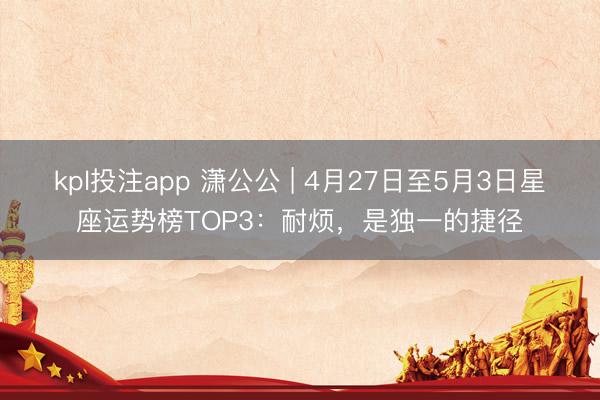 kpl投注app 潇公公 | 4月27日至5月3日星座运势榜TOP3：耐烦，是独一的捷径