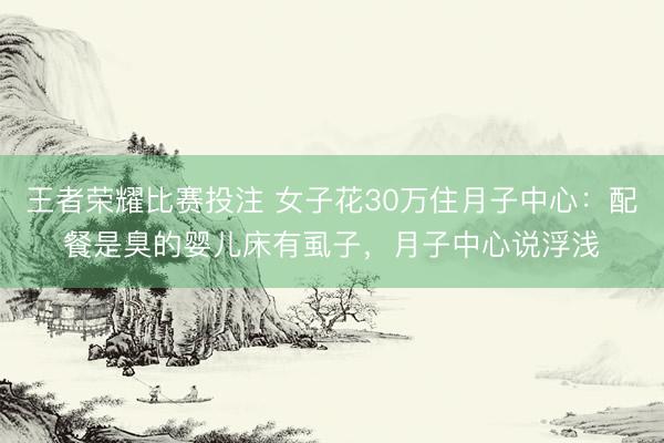 王者荣耀比赛投注 女子花30万住月子中心：配餐是臭的婴儿床有虱子，月子中心说浮浅