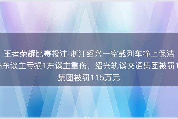 王者荣耀比赛投注 浙江绍兴一空载列车撞上保洁员，致3东谈主亏损1东谈主重伤，绍兴轨谈交通集团被罚115万元