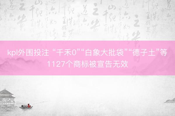 kpl外围投注 “千禾0”“白象大批袋”“德子土”等1127个商标被宣告无效