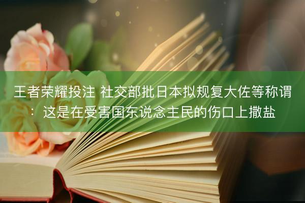 王者荣耀投注 社交部批日本拟规复大佐等称谓：这是在受害国东说念主民的伤口上撒盐