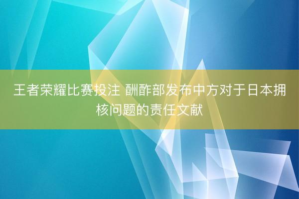 王者荣耀比赛投注 酬酢部发布中方对于日本拥核问题的责任文献