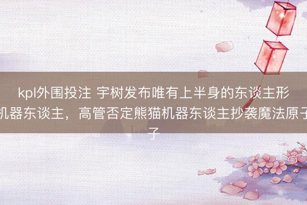 kpl外围投注 宇树发布唯有上半身的东谈主形机器东谈主，高管否定熊猫机器东谈主抄袭魔法原子