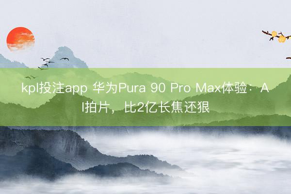 kpl投注app 华为Pura 90 Pro Max体验：AI拍片，比2亿长焦还狠