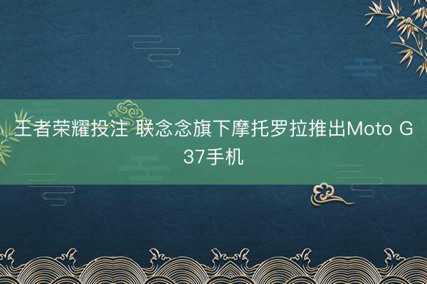 王者荣耀投注 联念念旗下摩托罗拉推出Moto G37手机