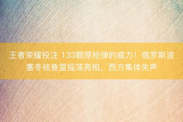 王者荣耀投注 133颗原枪弹的威力！俄罗斯波塞冬核鱼雷摇荡亮相，西方集体失声