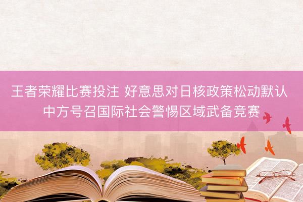 王者荣耀比赛投注 好意思对日核政策松动默认 中方号召国际社会警惕区域武备竞赛