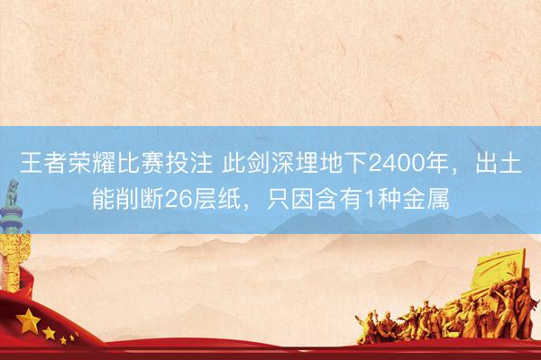 王者荣耀比赛投注 此剑深埋地下2400年，出土能削断26层纸，只因含有1种金属