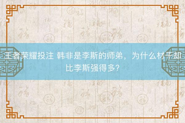 王者荣耀投注 韩非是李斯的师弟，为什么材干却比李斯强得多？