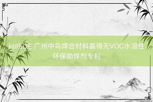 kpl投注 广州中乌焊合材料赢得无VOC水溶性环保助焊剂专利