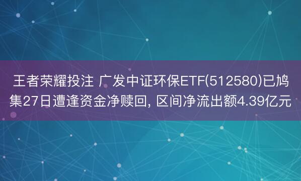 王者荣耀投注 广发中证环保ETF(512580)已鸠集27日遭逢资金净赎回， 区间净流出额4.39亿元