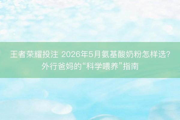 王者荣耀投注 2026年5月氨基酸奶粉怎样选？外行爸妈的“科学喂养”指南