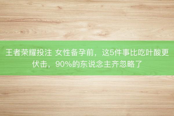 王者荣耀投注 女性备孕前，这5件事比吃叶酸更伏击，90%的东说念主齐忽略了