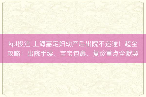 kpl投注 上海嘉定妇幼产后出院不迷途！超全攻略：出院手续、宝宝包裹、复诊重点全默契