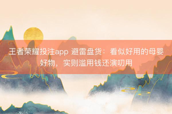 王者荣耀投注app 避雷盘货：看似好用的母婴好物，实则滥用钱还演叨用