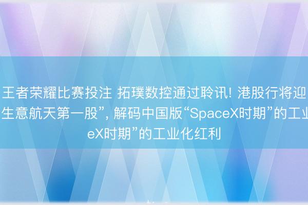 王者荣耀比赛投注 拓璞数控通过聆讯! 港股行将迎来“中国生意航天第一股”， 解码中国版“SpaceX时期”的工业化红利