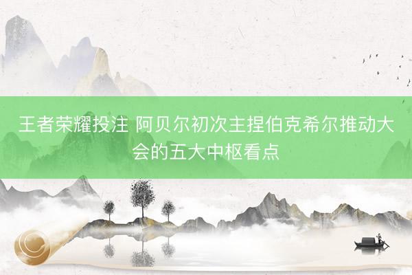 王者荣耀投注 阿贝尔初次主捏伯克希尔推动大会的五大中枢看点
