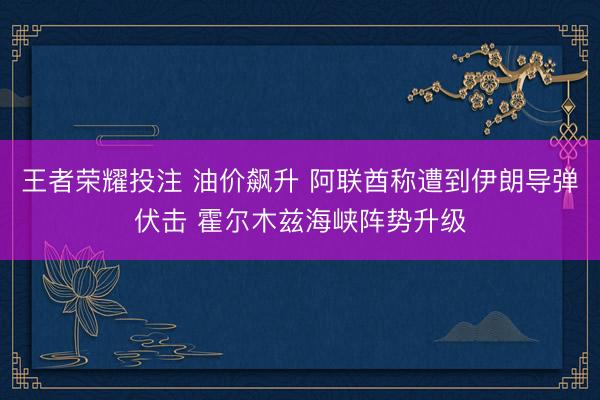 王者荣耀投注 油价飙升 阿联酋称遭到伊朗导弹伏击 霍尔木兹海峡阵势升级