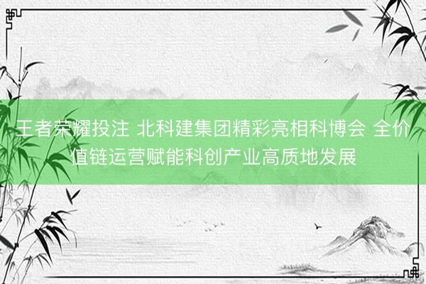 王者荣耀投注 北科建集团精彩亮相科博会 全价值链运营赋能科创产业高质地发展