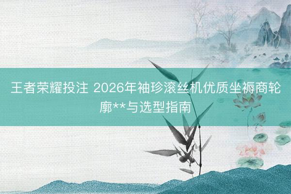 王者荣耀投注 2026年袖珍滚丝机优质坐褥商轮廓**与选型指南