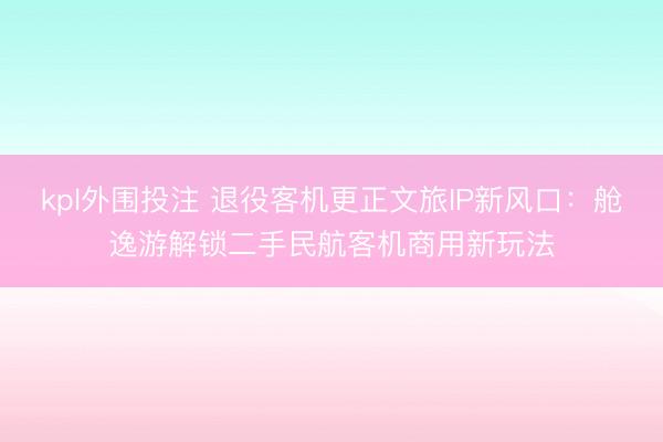 kpl外围投注 退役客机更正文旅IP新风口：舱逸游解锁二手民航客机商用新玩法